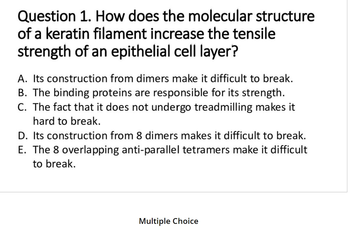 Question 1. How does the molecular structure
of a keratin filament increase the tensile
strength of an epithelial cell layer?
A. Its construction from dimers make it difficult to break.
B. The binding proteins are responsible for its strength.
C. The fact that it does not undergo treadmilling makes it
hard to break.
D. Its construction from 8 dimers makes it difficult to break.
E. The 8 overlapping anti-parallel tetramers make it difficult
to break.
Multiple Choice