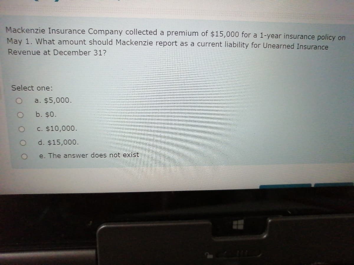 Mackenzie Insurance Company collected a premium of $15,000 for a 1-year insurance policy on
May 1. What amount should Mackenzie report as a current liability for Unearned Insurance
Revenue at December 31?
Select one:
a. $5,000.
b. $0.
C. $10,000.
d. $15,000.
e. The answer does not exist
