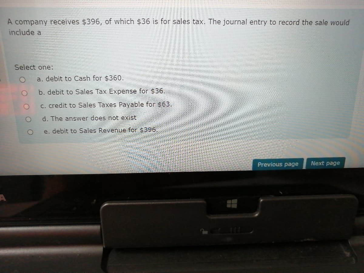 A company receives $396, of which $36 is for sales tax. The journal entry to record the sale would
include a
Select one:
a. debit to Cash for $360.
b. debit to Sales Tax Expense for $36.
C. credit to Sales Taxes Payable for $63.
d. The answer does not exist
e. debit to Sales Revenue for $396,
Previous page
Next page
