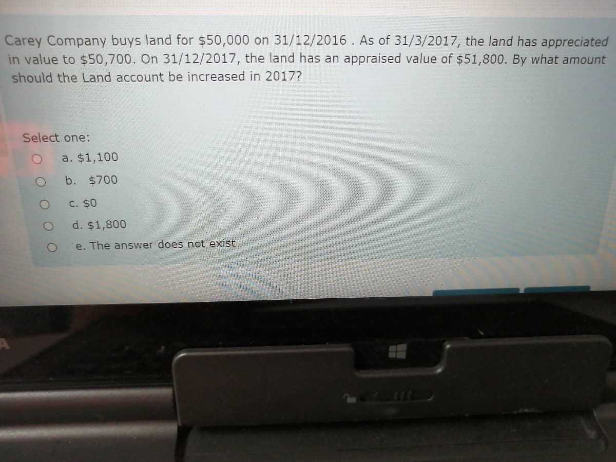 Carey Company buys land for $50,000 on 31/12/2016 . As of 31/3/2017, the land has appreciated
in value to $50,700. On 31/12/2017, the land has an appraised value of $51,800. By what amount
should the Land account be increased in 2017?
Select one:
a. $1,100
b. $700
C. $0
d. $1,800
e. The answer does not exist

