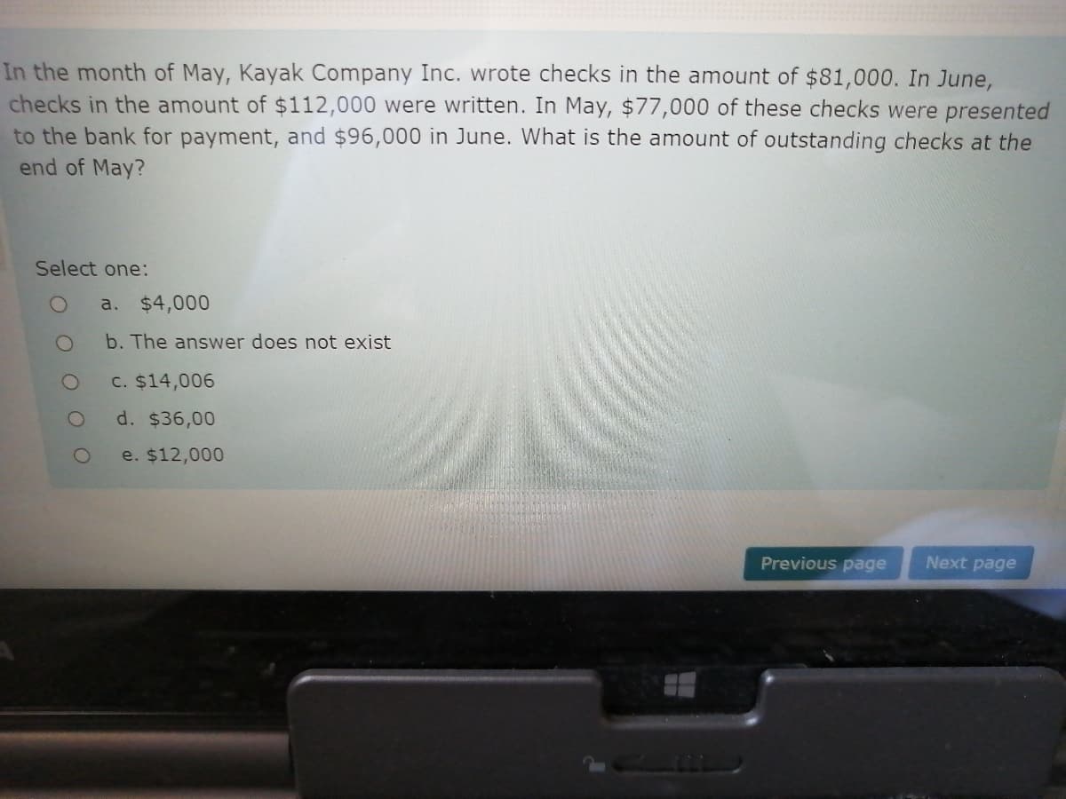 In the month of May, Kayak Company Inc. wrote checks in the amount of $81,000. In June,
checks in the amount of $112,000 were written. In May, $77,000 of these checks were presented
to the bank for payment, and $96,000 in June. What is the amount of outstanding checks at the
end of May?
Select one:
a. $4,000
b. The answer does not exist
C. $14,006
d. $36,00
e. $12,000
Previous page
Next page
