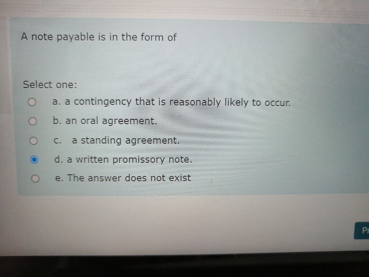 A note payable is in the form of
Select one:
a. a contingency that is reasonably likely to occur.
b. an oral agreement.
a standing agreement.
C.
d. a written promissory note.
e. The answer does not exist
Pr
