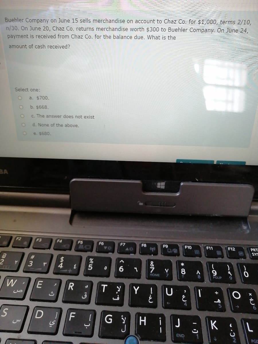 Buehler Company on June 15 sells merchandise on account to Chaz Co. for $1,000, terms 2/10,
n/30. On June 20, Chaz Co. returns merchandise worth $300 to Buehler Company. On June 24,
payment is received from Chaz Co. for the balance due. What is the
amount of cash received?
Select one:
a. $700.
b. $668.
C. The answer does not exist
d. None of the above.
e. $680.
BA
F3
F4
F5
F6
F7
F8
F9
40
F10
F11
F12
PRT
SYS
#3
4
&
*
9.
PGUP
HOME
E
T
Y !
ص
4
DIF
H.
i
J
K
END
PGC
