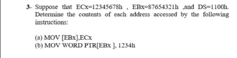 3- Suppose that ECx=12345678h , EBx=87654321h ,and DS=1100h.
Determine the contents of each address accessed by the following
instructions:
(a) MOV [EBx].ECx
(b) MOV WORD PTR[EBx ], 1234h
