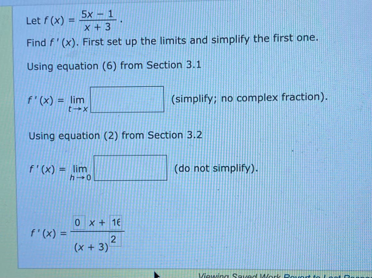 5x - 1
Let f (x)
%3D
X +3
Find f' (x). First set up the limits and simplify the first one.
Using equation (6) from Section 3.1
f'(x) = lim
(simplify; no complex fraction).
Using equation (2) from Section 3.2
f'(x) = lim
(do not simplify).
%3D
0 x + 16
f'(x) =
(x+3)
Viewing Saved Mork Rovort to
