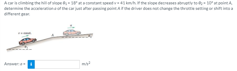 A car is climbing the hill of slope e1 = 18° at a constant speed v = 41 km/h. If the slope decreases abruptly to e2 = 10° at point A,
determine the acceleration a of the car just after passing point A if the driver does not change the throttle setting or shift into a
different gear.
v = const.
Answer: a = i
m/s2
