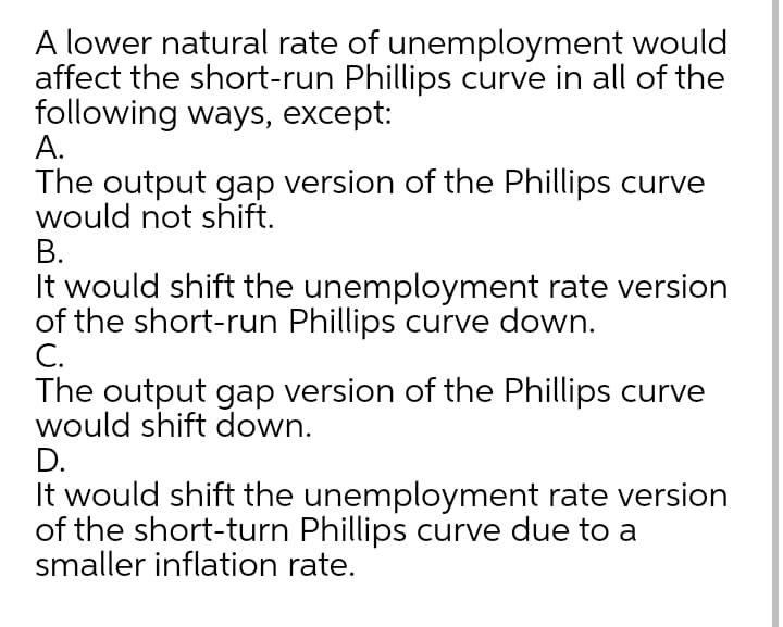 A lower natural rate of unemployment would
affect the short-run Phillips curve in all of the
following ways, except:
А.
The output gap version of the Phillips curve
would not shift.
В.
It would shift the unemployment rate version
of the short-run Phillips curve down.
C.
The output gap version of the Phillips curve
would shift down.
D.
It would shift the unemployment rate version
of the short-turn Phillips curve due to a
smaller inflation rate.
