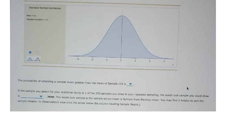 Standard Normal Distribution
Man00
Standare Deviaton10
The probability of obtaining a sample mean greater than the mean of Sample 103 is
If the sample you select for your statistical study is 1 of the 200 samples you drew in your repeated sampling, the worst-luck sample you could draw
is
(Hint: The worst-luck sample is the sample whose mean is farthest from the true mean. You may find it helpful to sort the
sample means: In Observations view click the arrow below the column heading Sample Means.)
