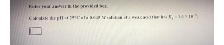 Enter your answer in the provided box.
Calculate the pH at 25°C of a 0.045 M solution of a weak acid that has K- 1.6 x 10.
