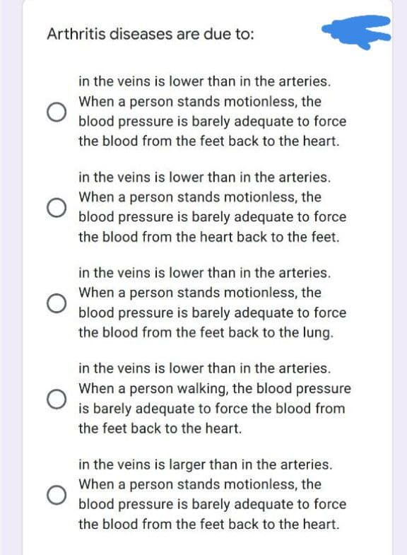 Arthritis diseases are due to:
in the veins is lower than in the arteries.
When a person stands motionless, the
blood pressure is barely adequate to force
the blood from the feet back to the heart.
in the veins is lower than in the arteries.
When a person stands motionless, the
blood pressure is barely adequate to force
the blood from the heart back to the feet.
in the veins is lower than in the arteries.
When a person stands motionless, the
blood pressure is barely adequate to force
the blood from the feet back to the lung.
in the veins is lower than in the arteries.
When a person walking, the blood pressure
is barely adequate to force the blood from
the feet back to the heart.
in the veins is larger than in the arteries.
When a person stands motionless, the
blood pressure is barely adequate to force
the blood from the feet back to the heart.