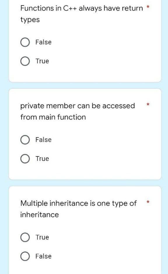 *
Functions in C++ always have return
types
O False
O True
private member can be accessed
from main function
O False
O True
Multiple inheritance is one type of
inheritance
O True
False