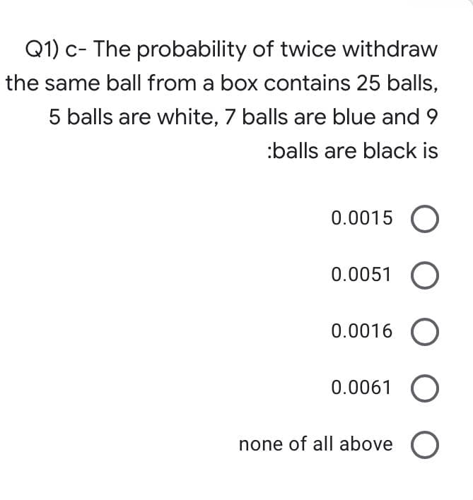 Q1) c- The probability of twice withdraw
the same ball from a box contains 25 balls,
5 balls are white, 7 balls are blue and 9
:balls are black is
0.0015 O
0.0051 O
0.0016 O
0.0061 O
none of all above O