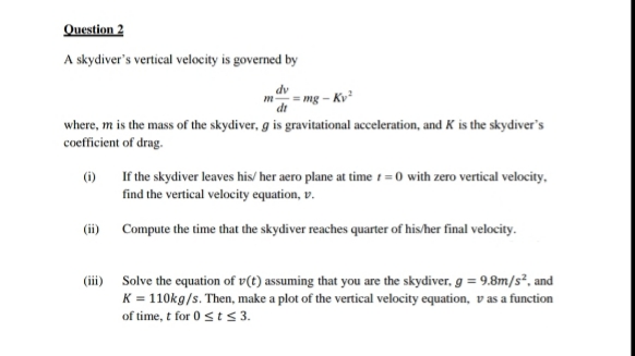 Question 2
A skydiver's vertical velocity is governed by
mg - Kv
where, m is the mass of the skydiver, g is gravitational acceleration, and K is the skydiver's
coefficient of drag.
If the skydiver leaves his/ her aero plane at time i=0 with zero vertical velocity,
find the vertical velocity equation, v.
(i)
(ii) Compute the time that the skydiver reaches quarter of his/her final velocity.
(iii) Solve the equation of v(t) assuming that you are the skydiver, g = 9.8m/s*, and
K = 110kg/s. Then, make a plot of the vertical velocity equation, v as a function
of time, t for 0 st s 3.
