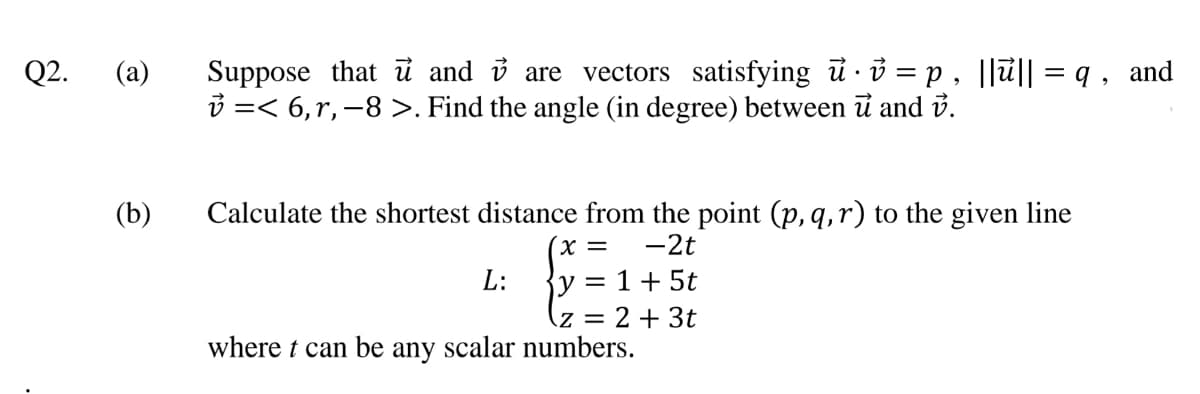Suppose that ủ and i are vectors satisfying ủ ở = p , ||ủ|| = q , and
i =< 6,r, -8 >. Find the angle (in degree) between i and i.
Q2.
Calculate the shortest distance from the point (p, q,r) to the given line
-2t
(b)
X =
{y = 1+ 5t
= 2 + 3t
where t can be any scalar numbers.
L:

