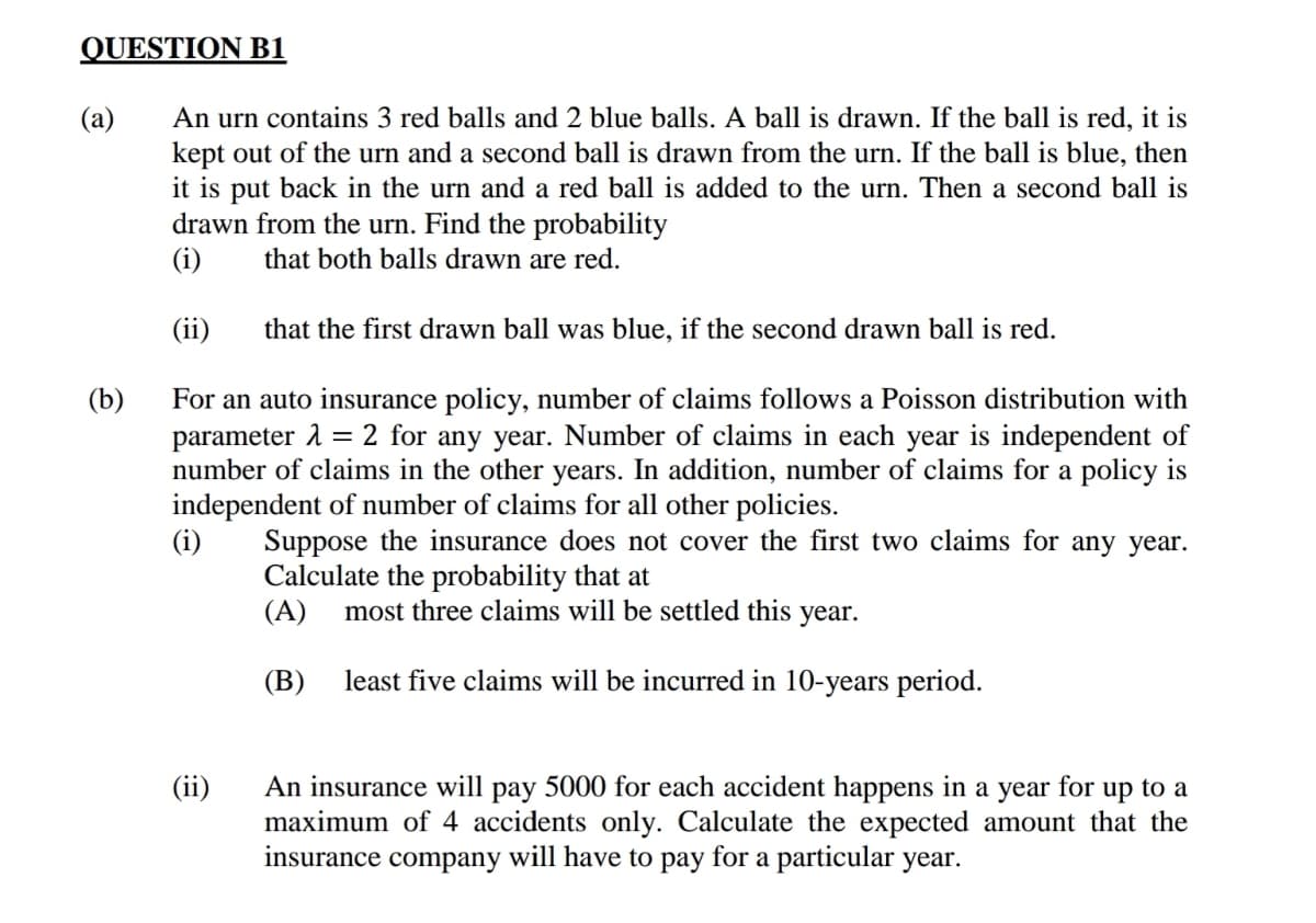 QUESTION B1
An urn contains 3 red balls and 2 blue balls. A ball is drawn. If the ball is red, it is
kept out of the urn and a second ball is drawn from the urn. If the ball is blue, then
it is put back in the urn and a red ball is added to the urn. Then a second ball is
drawn from the urn. Find the probability
(i)
(a)
that both balls drawn are red.
(ii)
that the first drawn ball was blue, if the second drawn ball is red.
