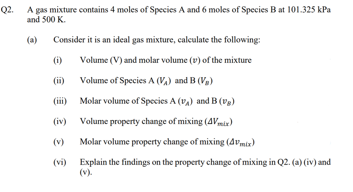 A gas mixture contains 4 moles of Species A and 6 moles of Species B at 101.325 kPa
and 500 K.
Q2.
(a)
Consider it is an ideal gas mixture, calculate the following:
(i)
Volume (V) and molar volume (v) of the mixture
(ii)
Volume of Species A (VA) and B (Vg)
(iii)
Molar volume of Species A (vA) and B (vg)
(iv)
Volume property change of mixing (AVmix)
(v)
Molar volume property change of mixing (Avmix)
Explain the findings on the property change of mixing in Q2. (a) (iv) and
(v).
(vi)
