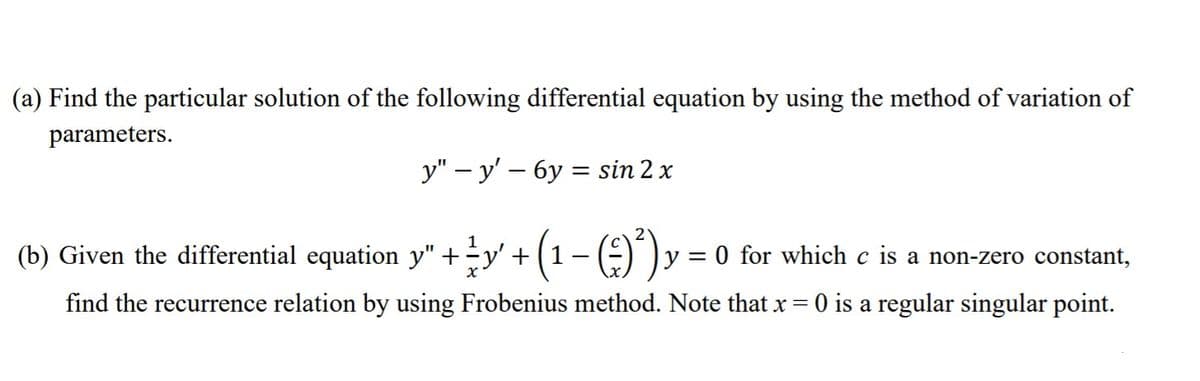 (a) Find the particular solution of the following differential equation by using the method of variation of
parameters.
у" — у' — бу %3D sin 2 x
(b) Given the differential equation y" +y' +(1- (E)")
y = 0 for which c is a non-zero constant,
find the recurrence relation by using Frobenius method. Note that x = 0 is a regular singular point.
