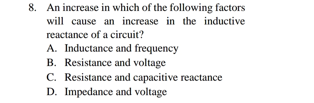 . An increase in which of the following factors
will cause an increase in the inductive
reactance of a circuit?
A. Inductance and frequency
B. Resistance and voltage
C. Resistance and capacitive reactance
D. Impedance and voltage
