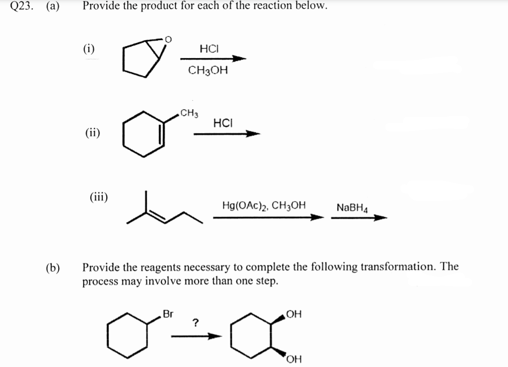 Q23.
(а)
Provide the product for each of the reaction below.
(i)
HCI
CH3OH
CH3
HCI
(ii)
(iii)
Hg(OAc)2, CH3OH
NaBH4
Provide the reagents necessary to complete the following transformation. The
process may involve more than one step.
(b)
Br
OH
?
HO,
