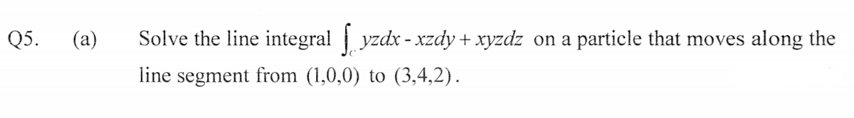 Q5.
(a)
Solve the line integral yzdx - xzdy + xyzdz on a particle that moves along the
line segment from (1,0,0) to (3,4,2).
