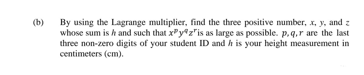 By using the Lagrange multiplier, find the three positive number, x, y, and z
whose sum is h and such that xPyªz*is as large as possible. p, q,r are the last
three non-zero digits of your student ID and h is your height measurement in
centimeters (cm).
