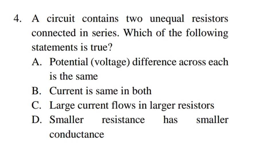 A circuit contains two unequal resistors
connected in series. Which of the following
statements is true?
A. Potential (voltage) difference across each
is the same
B. Current is same in both
C. Large current flows in larger resistors
D. Smaller
resistance
has
smaller
conductance
