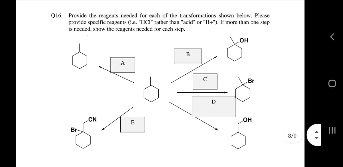 Q16. Provide the reagents needed for each of the transformations shown below. Please
provide specific reagents (i.e. "HCI" rather than "acid" or "H+"). If more than one step
is needed, show the reagents needed for each step.
OH
В
A
C
Br
D
CN
E
но
Br
8/9
=
