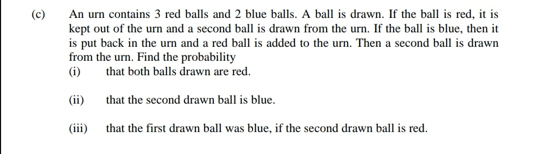 An urn contains 3 red balls and 2 blue balls. A ball is drawn. If the ball is red, it is
kept out of the urn and a second ball is drawn from the urn. If the ball is blue, then it
is put back in the urn and a red ball is added to the urn. Then a second ball is drawn
from the urn. Find the probability
(i)
that both balls drawn are red.
(ii)
that the second drawn ball is blue.
(iii)
that the first drawn ball was blue, if the second drawn ball is red.
