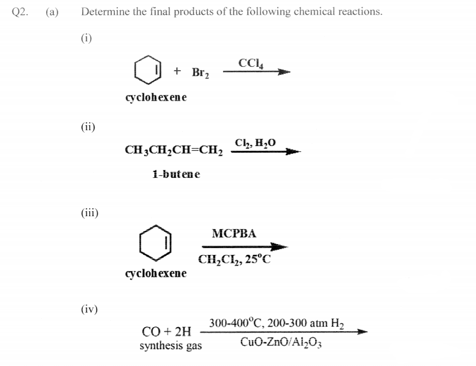 Q2.
(a)
Determine the final products of the following chemical reactions.
CCI4
+ Br2
cyclohexene
(ii)
Ch, H,0
CH3CH,CH=CH2
1-butene
(iii)
МСРВА
CH,C, 25°C
cyclohexene
(iv)
300-400°C, 200-300 atm H2
СО + 2H
synthesis gas
CuO-ZnO/Al,O3
