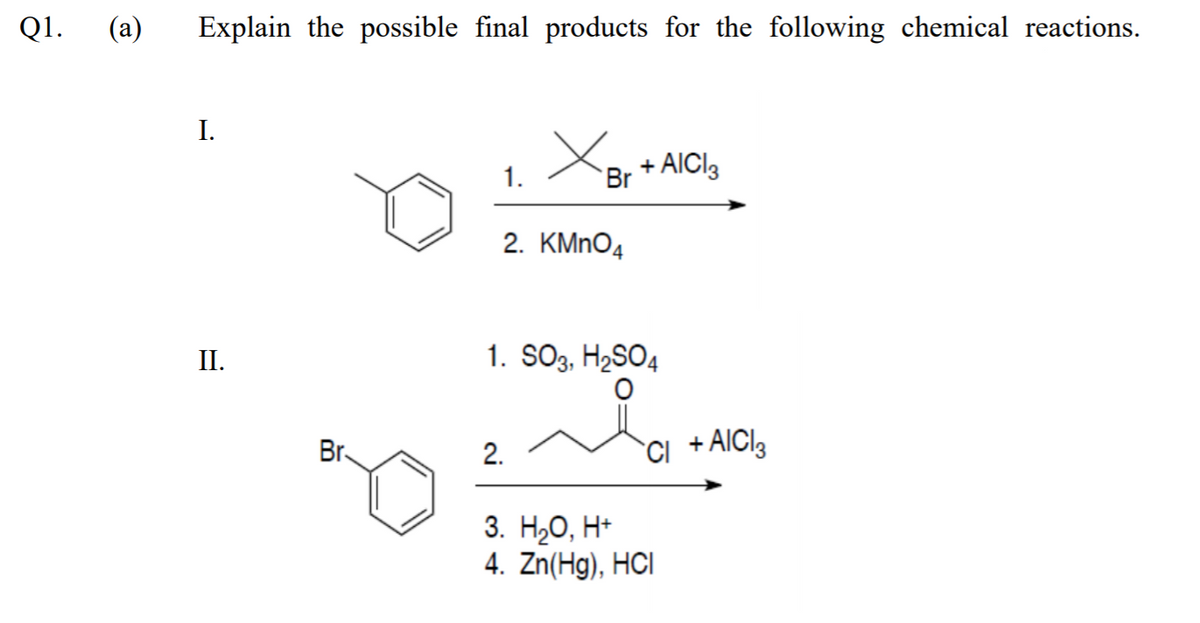 Q1.
(а)
Explain the possible final products for the following chemical reactions.
I.
1.
Br
+ AICI3
2. KMNO4
II.
1. SO3, H2SO4
Br.
2.
ci +AICI3
3. НаО, Н-
4. Zn(Hg), HCI
