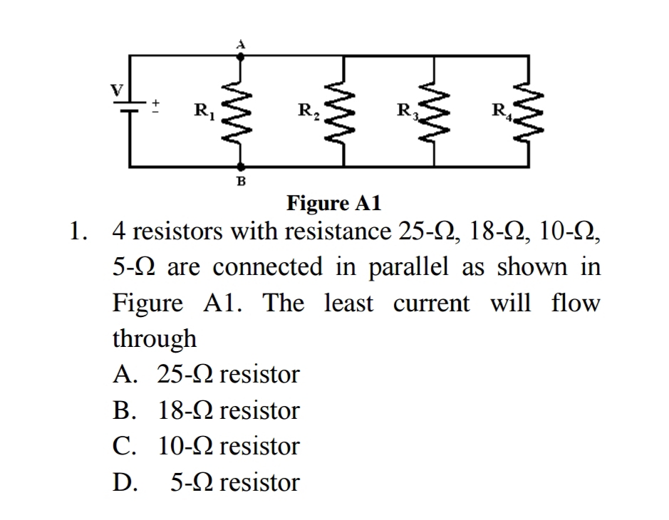 R.
R.
в
Figure A1
1. 4 resistors with resistance 25-2, 18-2, 10-N,
5-N are connected in parallel as shown in
Figure A1. The least current will flow
through
A. 25-2 resistor
B. 18-2 resistor
C. 10-2 resistor
D.
5-Ωresistor
ww
+1
