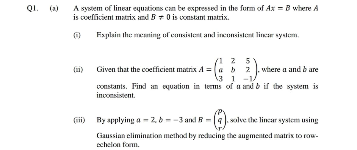 A system of linear equations can be expressed in the form of Ax = B where A
is coefficient matrix and B # 0 is constant matrix.
Q1.
(а)
(i)
Explain the meaning of consistent and inconsistent linear system.
1
2
5
(ii)
Given that the coefficient matrix A =
а
where a and b are
1
-1.
constants. Find an equation in terms of a and b if the system is
inconsistent.
(iii)
By applying a = 2, b = –3 and B =
solve the linear system using
Gaussian elimination method by reducing the augmented matrix to row-
