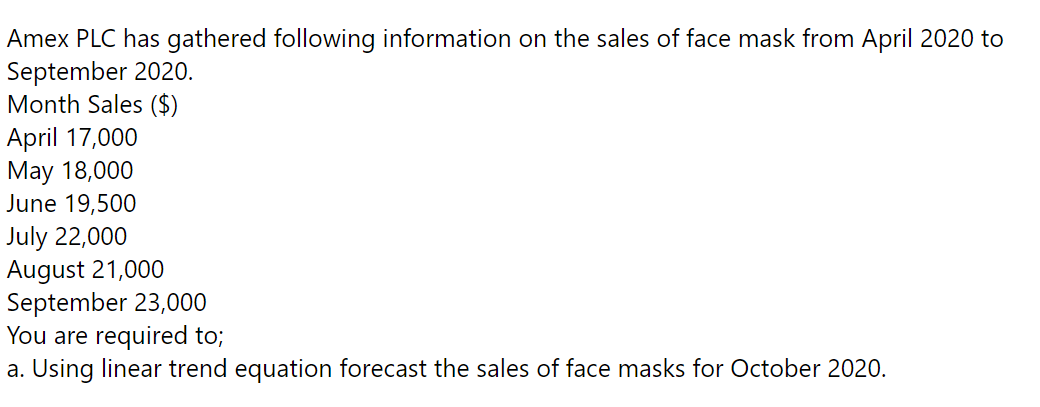 Amex PLC has gathered following information on the sales of face mask from April 2020 to
September 2020.
Month Sales ($)
April 17,000
May 18,000
June 19,500
July 22,000
August 21,000
September 23,000
You are required to;
a. Using linear trend equation forecast the sales of face masks for October 2020.
