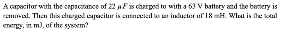 A capacitor with the capacitance of 22 µ F is charged to with a 63 V battery and the battery is
removed. Then this charged capacitor is connected to an inductor of 18 mH. What is the total
energy, in mJ, of the system?
