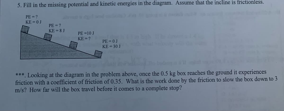 5. Fill in the missing potential and kinetic energies in the diagram. Assume that the incline is frictionless.
PE = ?
KE = 0 J
PE = ?
KE = 8 J
PE =10 J
KE = ?
hgh rhe
with what
PE = 0 J
KE = 30 J
***. Looking at the diagram in the problem above, once the 0.5 kg box reaches the ground it experiences
friction with a coefficient of friction of 0.35. What is the work done by the friction to slow the box down to 3
m/s? How far will the box travel before it comes to a complete stop?
