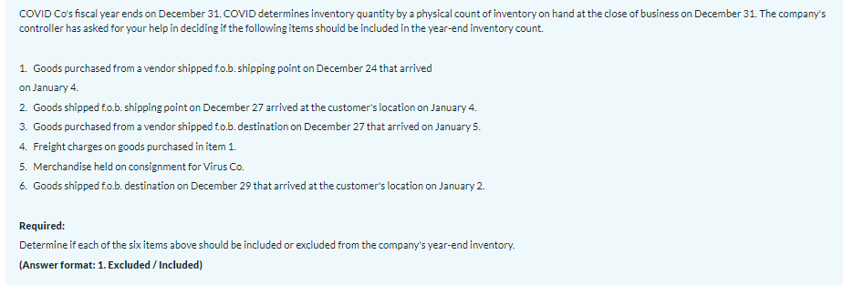 COVID Co's fiscal year ends on December 31. COVID determines inventory quantity by a physical count of inventory on hand at the close of business on December 31. The company's
controller has asked for your help in deciding if the following items should be included in the year-end inventory count.
1. Goods purchased from a vendor shipped f.o.b. shipping point on December 24 that arrived
on January 4.
2. Goods shipped fo.b. shipping point on December 27 arrived at the customer's location on January 4.
3. Goods purchased from a vendor shipped f.o.b. destination on December 27 that arrived on January 5.
4. Freight charges on goods purchased in item 1.
5. Merchandise held on consignment for Virus Co.
6. Goods shipped f.o.b. destination on December 29 that arrived at the customer's location on January 2.
Required:
Determine if each of the six items above should be included or excluded from the company's year-end inventory.
(Answer format: 1. Excluded / Included)
