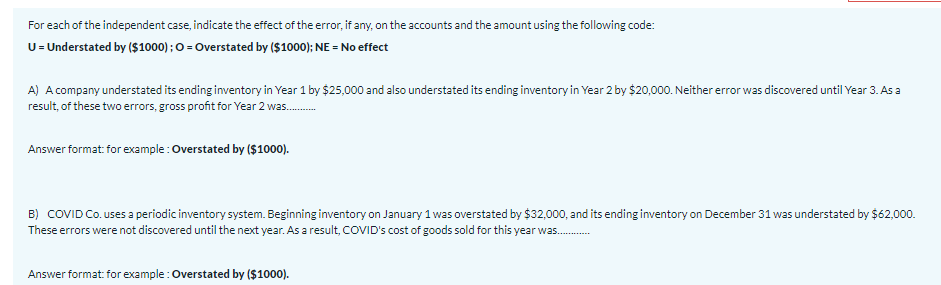 For each of the independent case, indicate the effect of the error, if any, on the accounts and the amount using the following code:
U= Understated by ($1000) ; O = Overstated by ($1000); NE = No effect
A) A company understated its ending inventory in Year 1 by $25,000 and also understated its ending inventory in Year 2 by $20,000. Neither error was discovered until Year 3. As a
result, of these two errors, gross profit for Year 2 was.
Answer format: for example : Overstated by ($1000).
B) COVID Co. uses a periodic inventory system. Beginning inventory on January 1 was overstated by $32,000, and its ending inventory on December 31 was understated by $62,000.
These errors were not discovered until the next year. As a result, COVID's cost of goods sold for this year was.
-.....---
Answer format for example : Overstated by ($1000).
