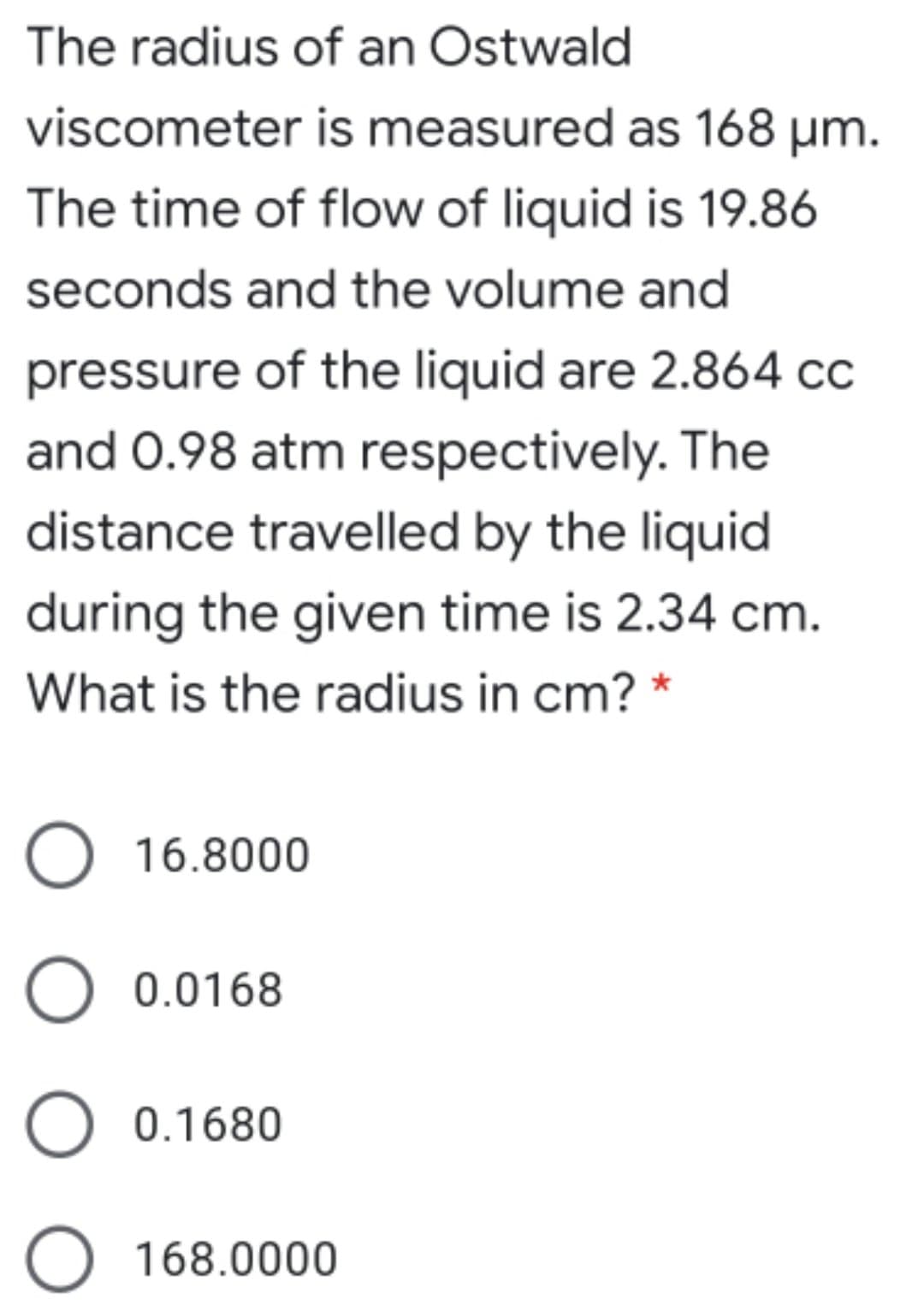 The radius of an Ostwald
viscometer is measured as 168 µm.
The time of flow of liquid is 19.86
seconds and the volume and
pressure of the liquid are 2.864 cc
and 0.98 atm respectively. The
distance travelled by the liquid
during the given time is 2.34 cm.
What is the radius in cm? *
O 16.8000
O 0.0168
O 0.1680
O 168.0000

