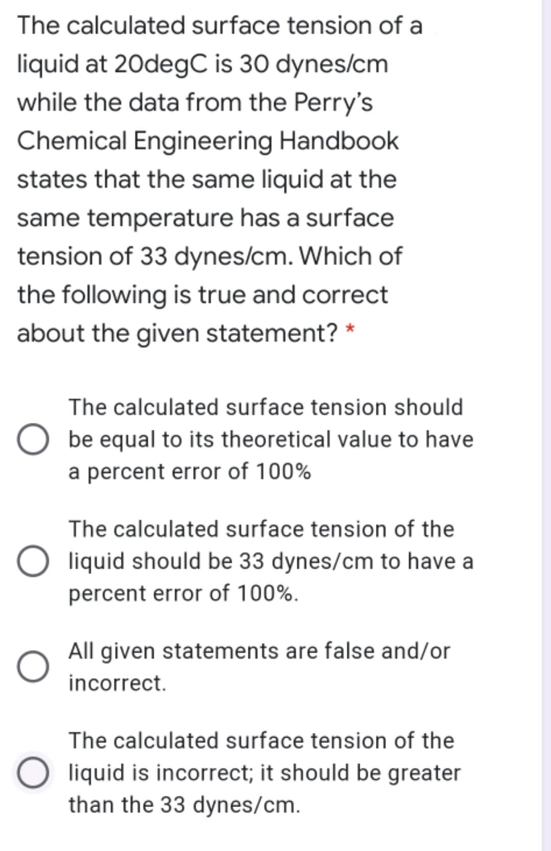 The calculated surface tension of a
liquid at 20degC is 30 dynes/cm
while the data from the Perry's
Chemical Engineering Handbook
states that the same liquid at the
same temperature has a surface
tension of 33 dynes/cm. Which of
the following is true and correct
about the given statement? *
The calculated surface tension should
be equal to its theoretical value to have
a percent error of 100%
The calculated surface tension of the
liquid should be 33 dynes/cm to have a
percent error of 100%.
All given statements are false and/or
incorrect.
The calculated surface tension of the
liquid is incorrect; it should be greater
than the 33 dynes/cm.
