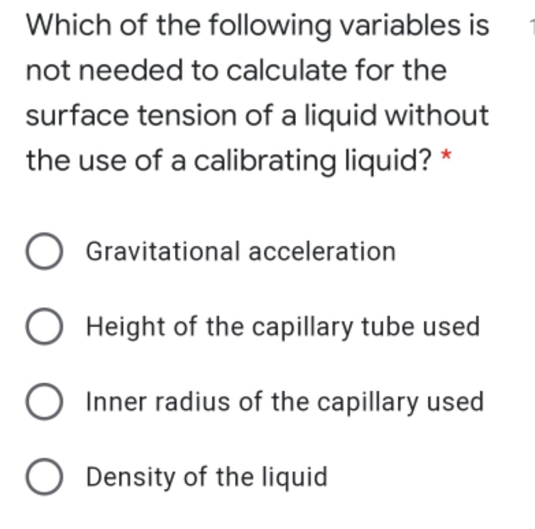 Which of the following variables is
not needed to calculate for the
surface tension of a liquid without
the use of a calibrating liquid? *
Gravitational acceleration
O Height of the capillary tube used
Inner radius of the capillary used
O Density of the liquid
