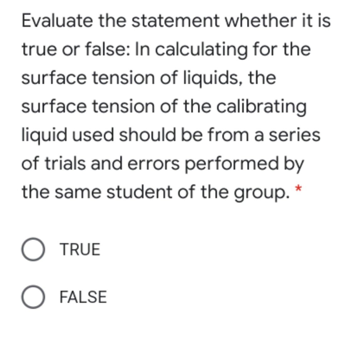 Evaluate the statement whether it is
true or false: In calculating for the
surface tension of liquids, the
surface tension of the calibrating
liquid used should be from a series
of trials and errors performed by
the same student of the group. *
O TRUE
FALSE
