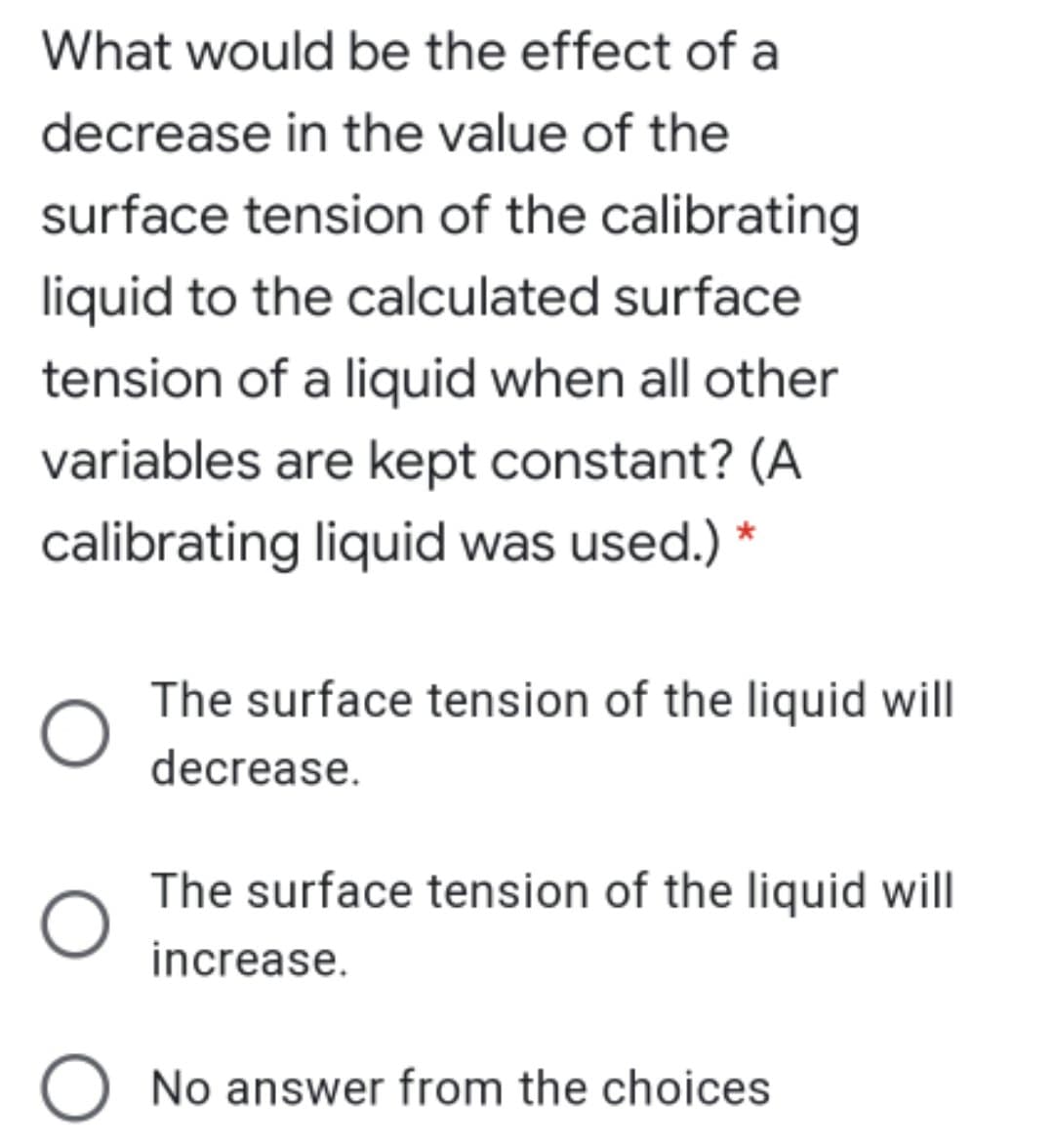 What would be the effect of a
decrease in the value of the
surface tension of the calibrating
liquid to the calculated surface
tension of a liquid when all other
variables are kept constant? (A
calibrating liquid was used.) *
The surface tension of the liquid will
decrease.
The surface tension of the liquid will
increase.
O No answer from the choices
