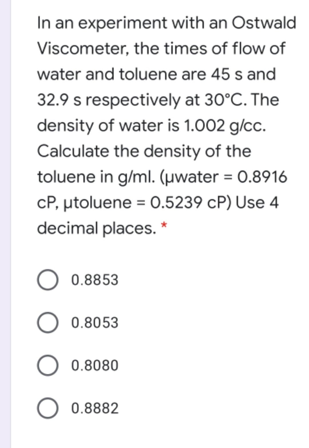 In an experiment with an Ostwald
Viscometer, the times of flow of
water and toluene are 45 s and
32.9 s respectively at 30°C. The
density of water is 1.002 g/cc.
Calculate the density of the
toluene in g/ml. (µwater = 0.8916
%3D
cP, utoluene = 0.5239 cP) Use 4
decimal places.
0.8853
0.8053
O 0.8080
O 0.8882
