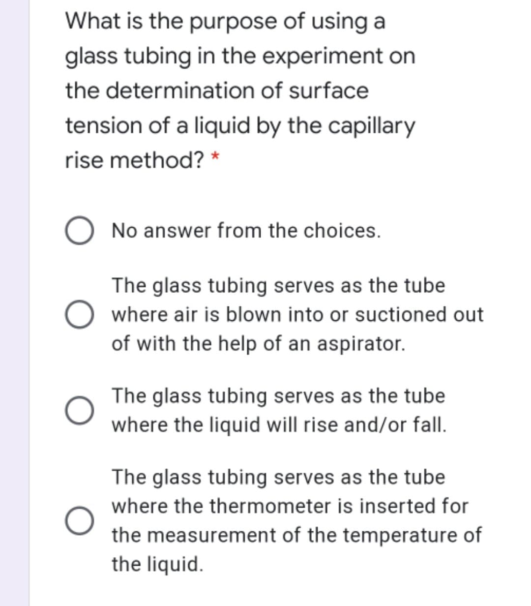 What is the purpose of using a
glass tubing in the experiment on
the determination of surface
tension of a liquid by the capillary
rise method? *
No answer from the choices.
The glass tubing serves as the tube
where air is blown into or suctioned out
of with the help of an aspirator.
The glass tubing serves as the tube
where the liquid will rise and/or fall.
The glass tubing serves as the tube
where the thermometer is inserted for
the measurement of the temperature of
the liquid.
