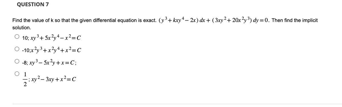 QUESTION 7
Find the value of k so that the given differential equation is exact. (y³+kxy4− 2x) dx + (3xy² + 20x²y³) dy = 0. Then find the implicit
solution.
O 10; xy ³+5x²y4-x²=C
O-10;x²y³ + x
3
²y³+x²y4+x²=C
O 1
-8; xy ³ - 5x²y + x = C;
; xy² − 3xy + x²=C
