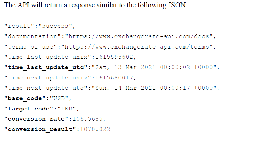 The API will return a response similar to the following JSON:
"result":"success",
"documentation":"https://www.exchangerate-api. com/docs",
"terms of use":"https://www.exchangerate-api.com/terms"
"time_last_update_unix" :1615593602,
"time_last_update_utc":"Sat, 13 Mar 2021 00:00:02 +0000",
"time next update unix":1615680017,
"time next update utc":"Sun, 14 Mar 2021 00:00:17 +0000",
"base_code":"USD",
"target code":"PKR",
"conversion_rate":156.5685,
"conversion result":1878.822
