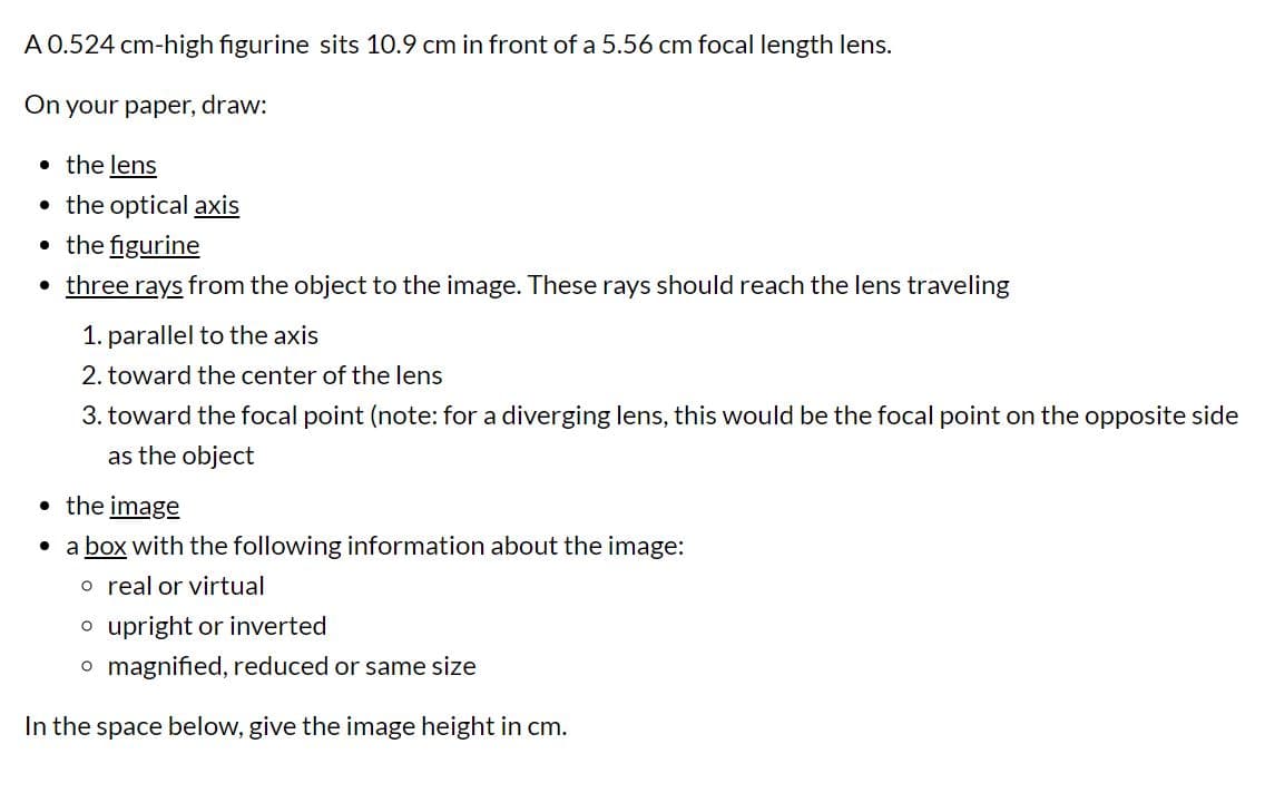 A 0.524 cm-high figurine sits 10.9 cm in front of a 5.56 cm focal length lens.
On your paper, draw:
• the lens
• the optical axis
• the figurine
three rays from the object to the image. These rays should reach the lens traveling
1. parallel to the axis
2. toward the center of the lens
3. toward the focal point (note: for a diverging lens, this would be the focal point on the opposite side
as the object
• the image
• a box with the following information about the image:
o real or virtual
o upright or inverted
o magnified, reduced or same size
In the space below, give the image height in cm.
