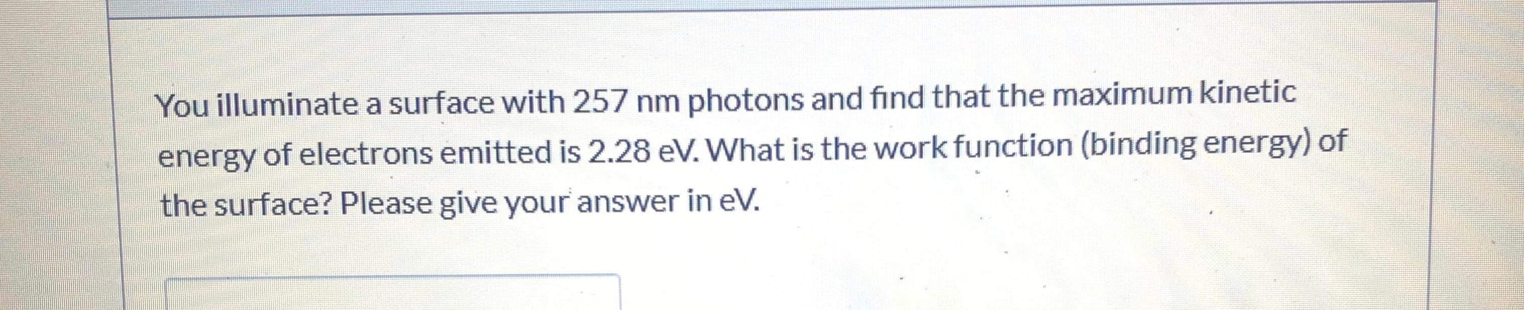 You illuminate a surface with 257 nm photons and find that the maximum kinetic
energy of electrons emitted is 2.28 eV. What is the work function (binding energy) of
the surface? Please give your answer in eV.
