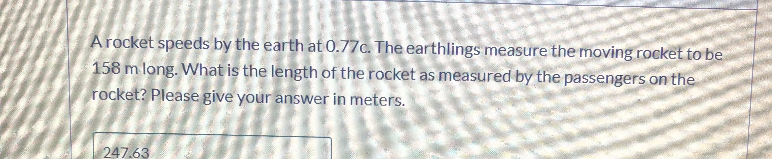 A rocket speeds by the earth at 0.77c. The earthlings measure the moving rocket to be
158 m long. What is the length of the rocket as measured by the passengers on the
rocket? Please give your answer in meters.
247.63
