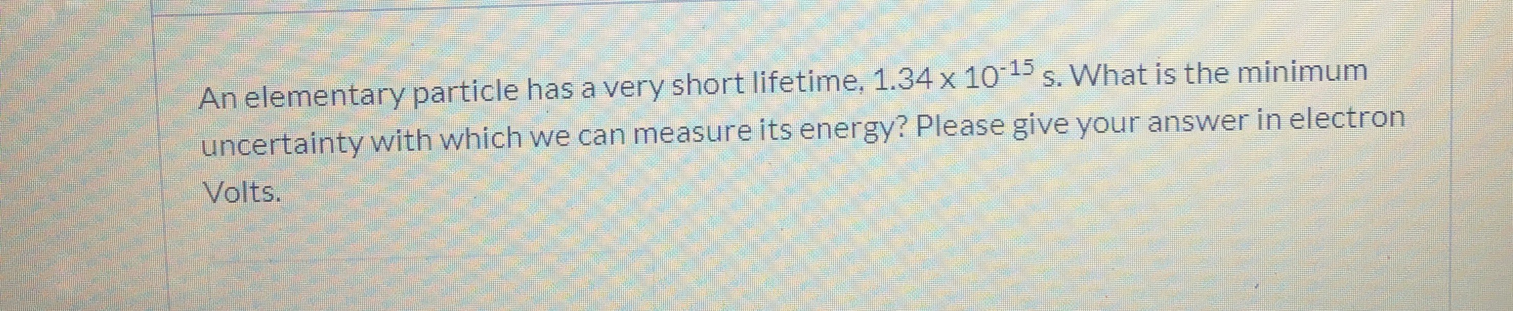An elementary particle has a very short lifetime, 1.34 x 101 s. What is the minimum
uncertainty with which we can measure its energy? Please give your answer in electron
Volts.
